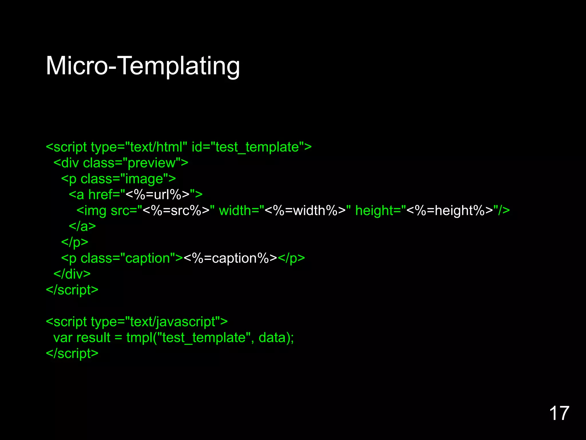 Micro-Templating


<script type="text/html" id="test_template">
 <div class="preview">
  <p class="image">
    <a href="<%=url%>">
     <img src="<%=src%>" width="<%=width%>" height="<%=height%>"/>
    </a>
  </p>
  <p class="caption"><%=caption%></p>
 </div>
</script>

<script type="text/javascript">
 var result = tmpl("test_template", data);
</script>



                                                                     17
 