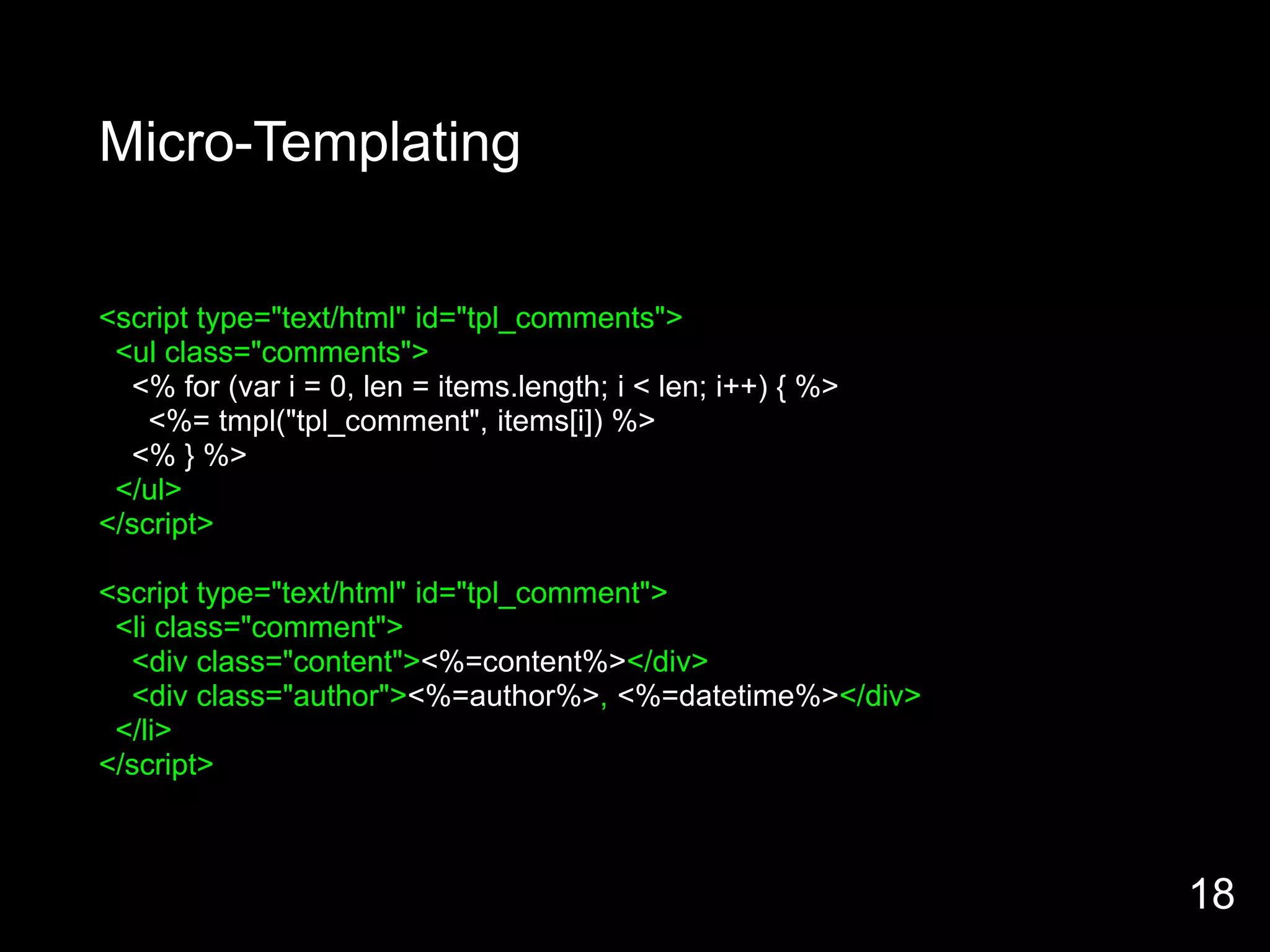 Micro-Templating


<script type="text/html" id="tpl_comments">
 <ul class="comments">
  <% for (var i = 0, len = items.length; i < len; i++) { %>
    <%= tmpl("tpl_comment", items[i]) %>
  <% } %>
 </ul>
</script>

<script type="text/html" id="tpl_comment">
 <li class="comment">
  <div class="content"><%=content%></div>
  <div class="author"><%=author%>, <%=datetime%></div>
 </li>
</script>



                                                              18
 