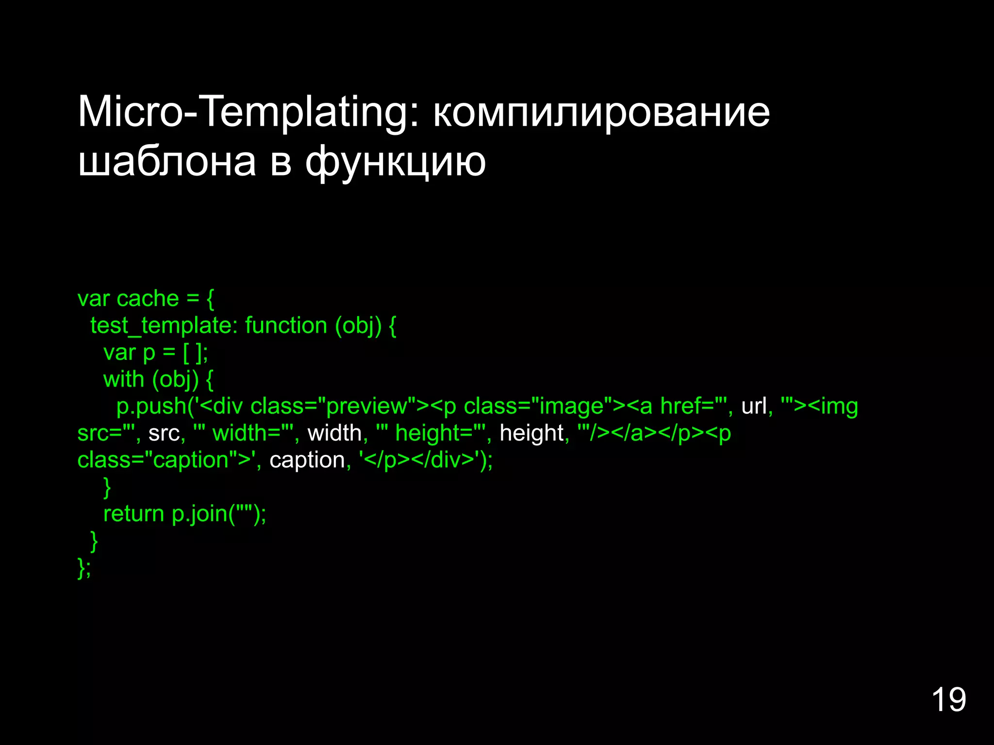 Micro-Templating: компилирование
шаблона в функцию


var cache = {
  test_template: function (obj) {
    var p = [ ];
    with (obj) {
      p.push('<div class="preview"><p class="image"><a href="', url, '"><img
src="', src, '" width="', width, '" height="', height, '"/></a></p><p
class="caption">', caption, '</p></div>');
    }
    return p.join("");
  }
};




                                                                               19
 