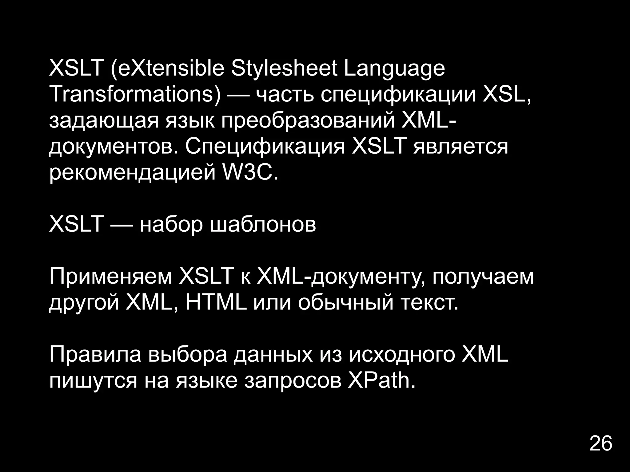 XSLT (eXtensible Stylesheet Language
Transformations) — часть спецификации XSL,
задающая язык преобразований XML-
документов. Спецификация XSLT является
рекомендацией W3C.

XSLT — набор шаблонов

Применяем XSLT к XML-документу, получаем
другой XML, HTML или обычный текст.

Правила выбора данных из исходного XML
пишутся на языке запросов XPath.

                                             26
 