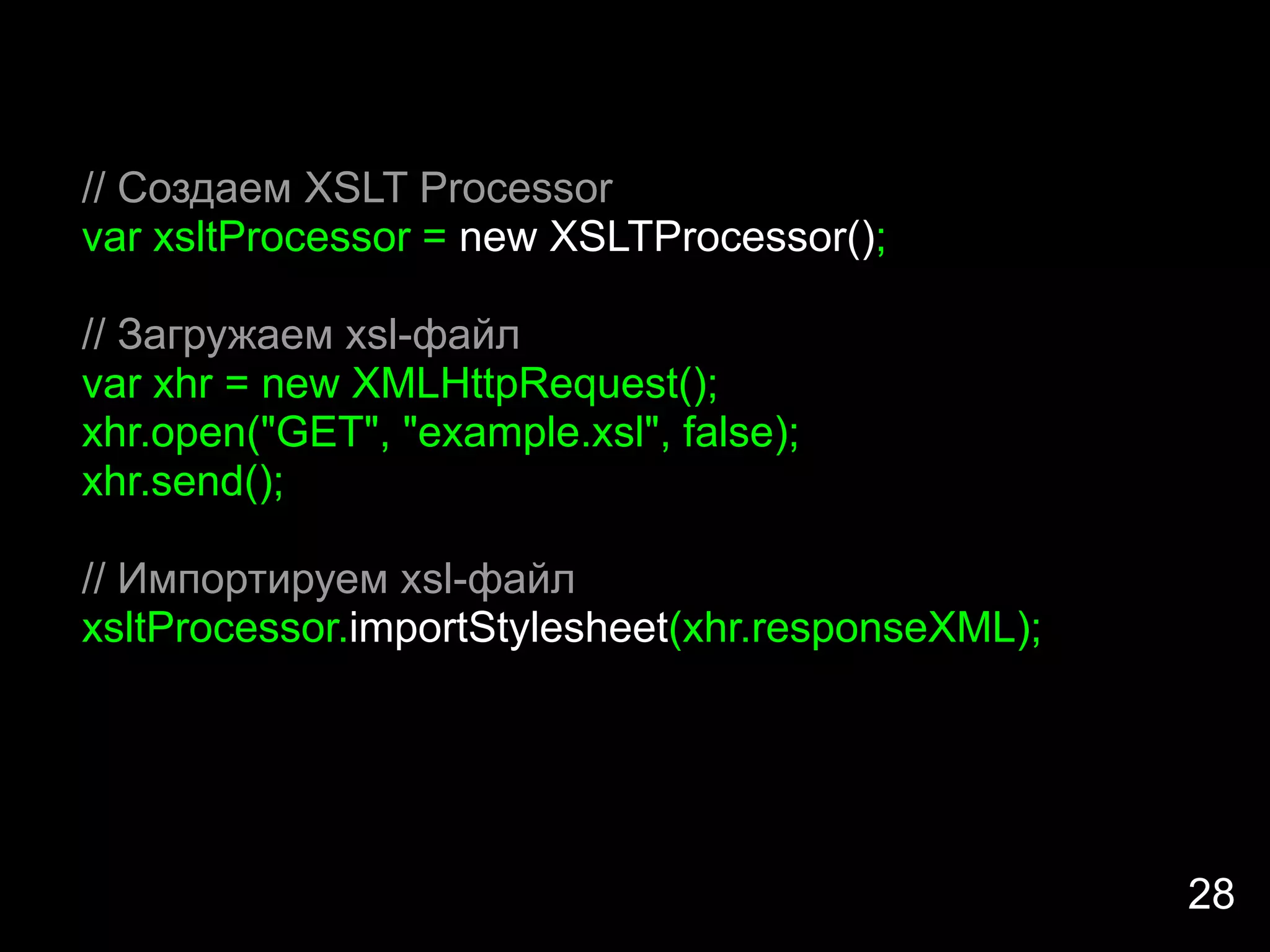 // Создаем XSLT Processor
var xsltProcessor = new XSLTProcessor();

// Загружаем xsl-файл
var xhr = new XMLHttpRequest();
xhr.open("GET", "example.xsl", false);
xhr.send();

// Импортируем xsl-файл
xsltProcessor.importStylesheet(xhr.responseXML);




                                                   28
 