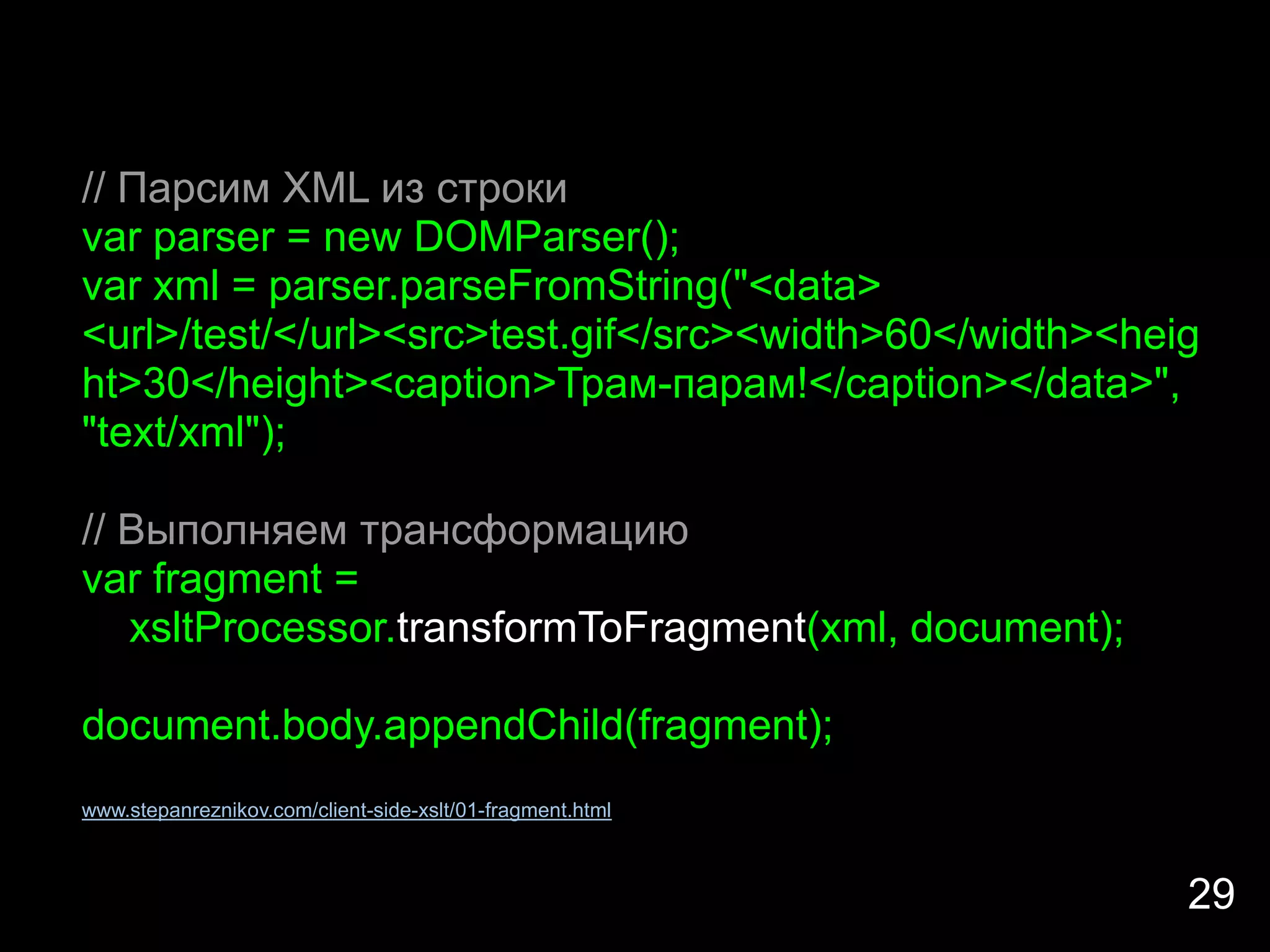 // Парсим XML из строки
var parser = new DOMParser();
var xml = parser.parseFromString("<data>
<url>/test/</url><src>test.gif</src><width>60</width><heig
ht>30</height><caption>Трам-парам!</caption></data>",
"text/xml");

// Выполняем трансформацию
var fragment =
   xsltProcessor.transformToFragment(xml, document);

document.body.appendChild(fragment);
www.stepanreznikov.com/client-side-xslt/01-fragment.html



                                                           29
 
