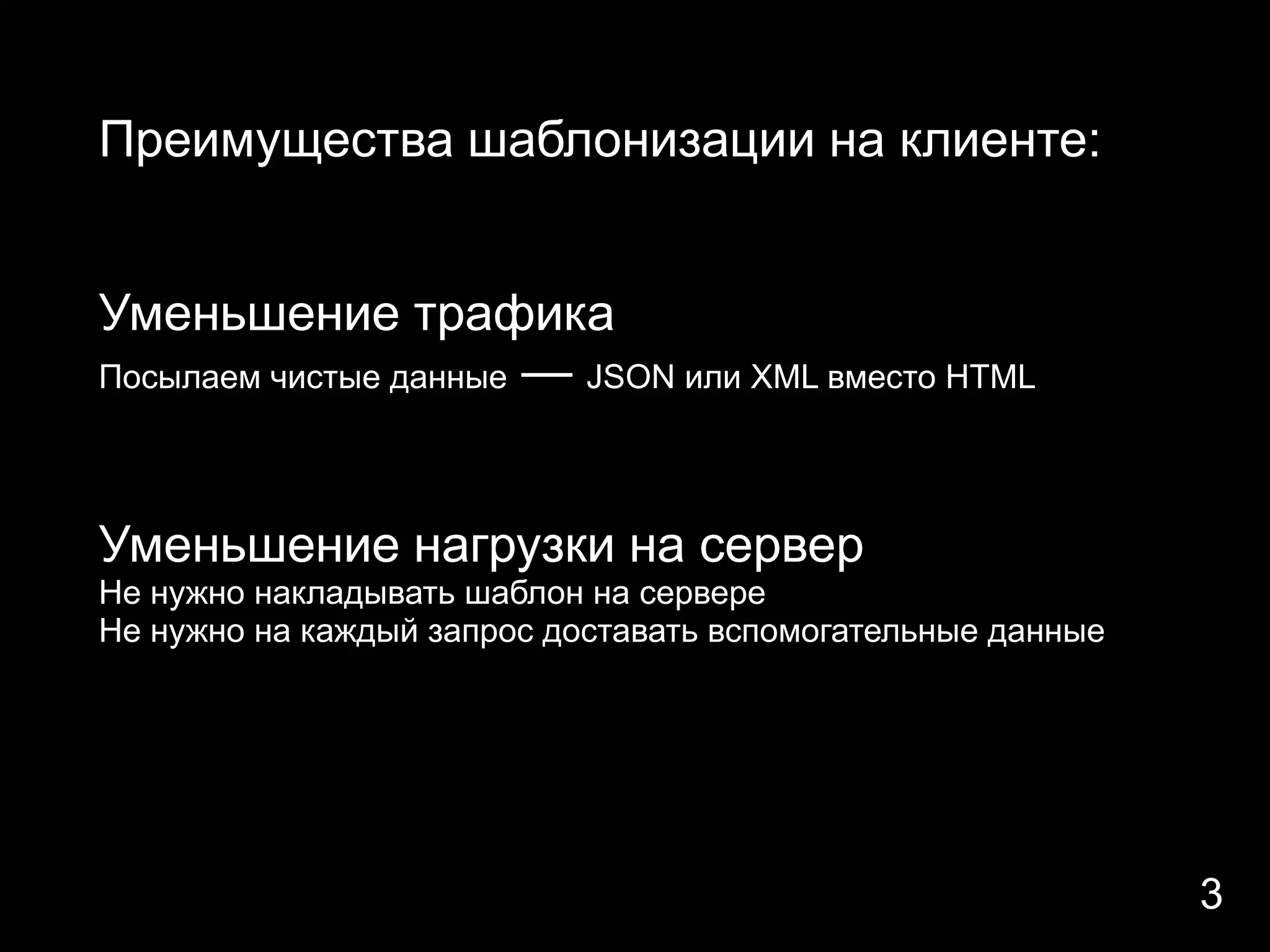 Преимущества шаблонизации на клиенте:


Уменьшение трафика
Посылаем чистые данные — JSON или XML вместо HTML




Уменьшение нагрузки на сервер
Не нужно накладывать шаблон на сервере
Не нужно на каждый запрос доставать вспомогательные данные




                                                             3
 