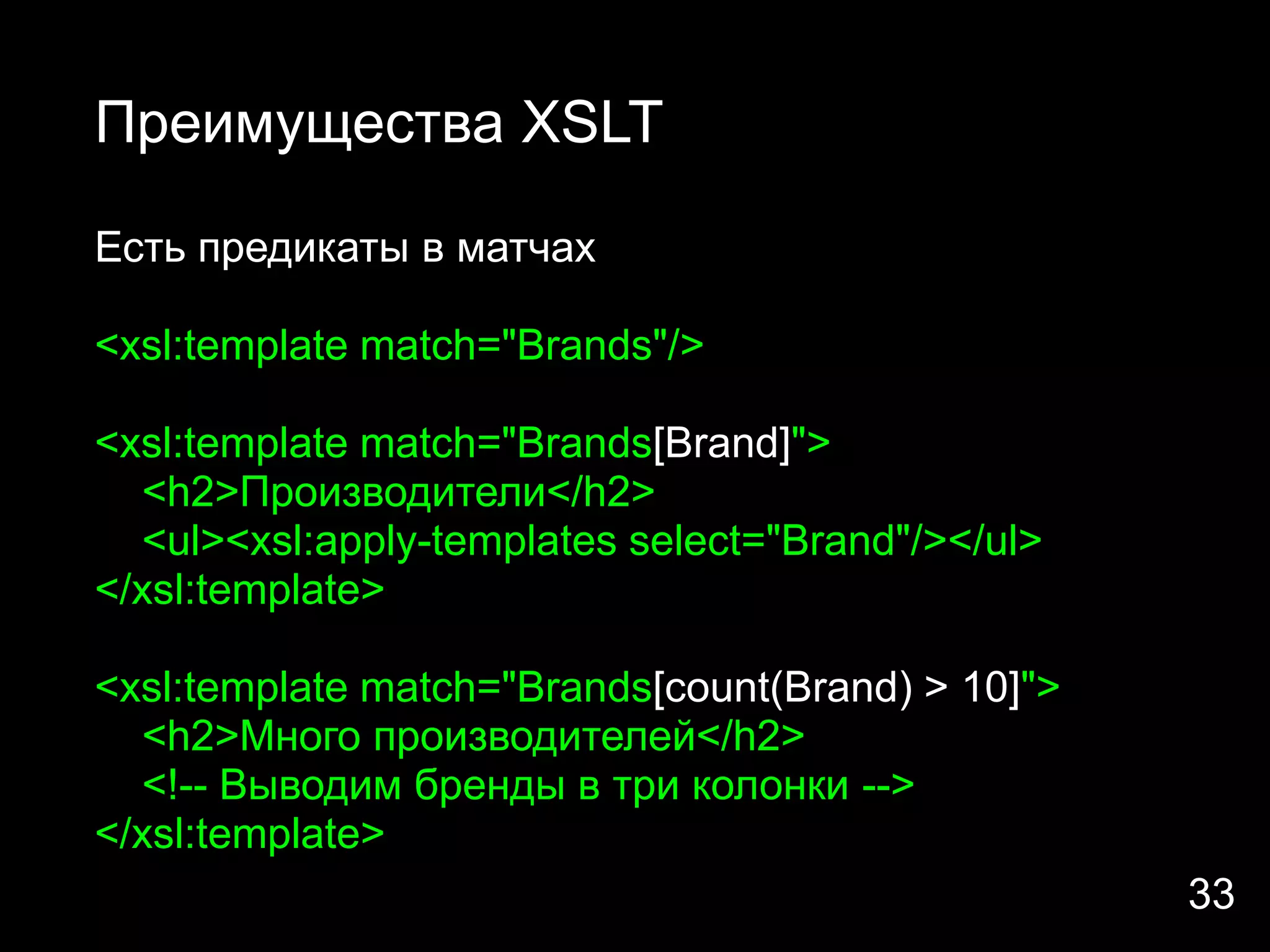 Преимущества XSLT

Есть предикаты в матчах

<xsl:template match="Brands"/>

<xsl:template match="Brands[Brand]">
  <h2>Производители</h2>
  <ul><xsl:apply-templates select="Brand"/></ul>
</xsl:template>

<xsl:template match="Brands[count(Brand) > 10]">
  <h2>Много производителей</h2>
  <!-- Выводим бренды в три колонки -->
</xsl:template>
                                                   33
 