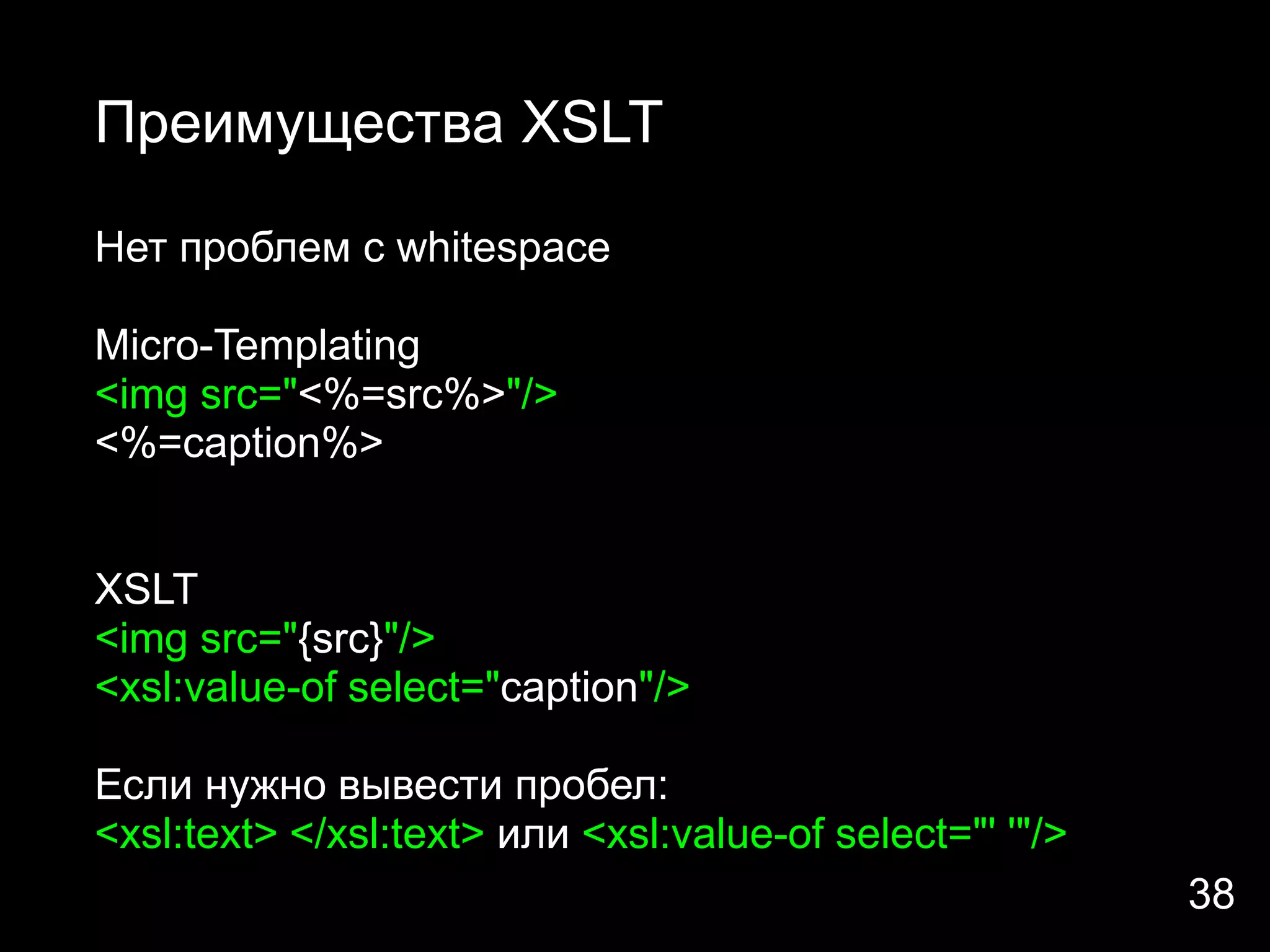 Преимущества XSLT

Нет проблем с whitespace

Micro-Templating
<img src="<%=src%>"/>
<%=caption%>


XSLT
<img src="{src}"/>
<xsl:value-of select="caption"/>

Если нужно вывести пробел:
<xsl:text> </xsl:text> или <xsl:value-of select="' '"/>
                                                          38
 