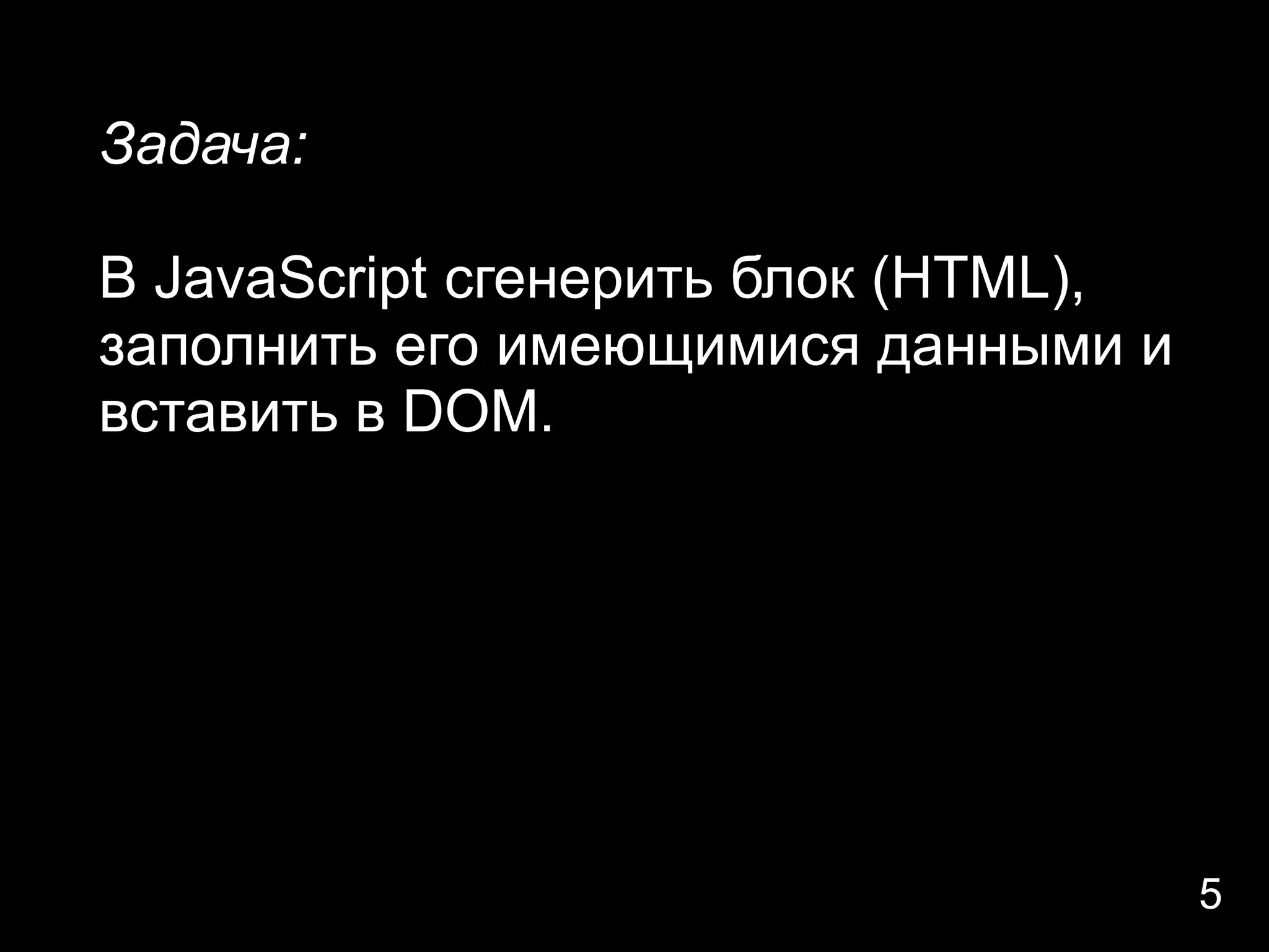 Задача:

В JavaScript сгенерить блок (HTML),
заполнить его имеющимися данными и
вставить в DOM.




                                      5
 