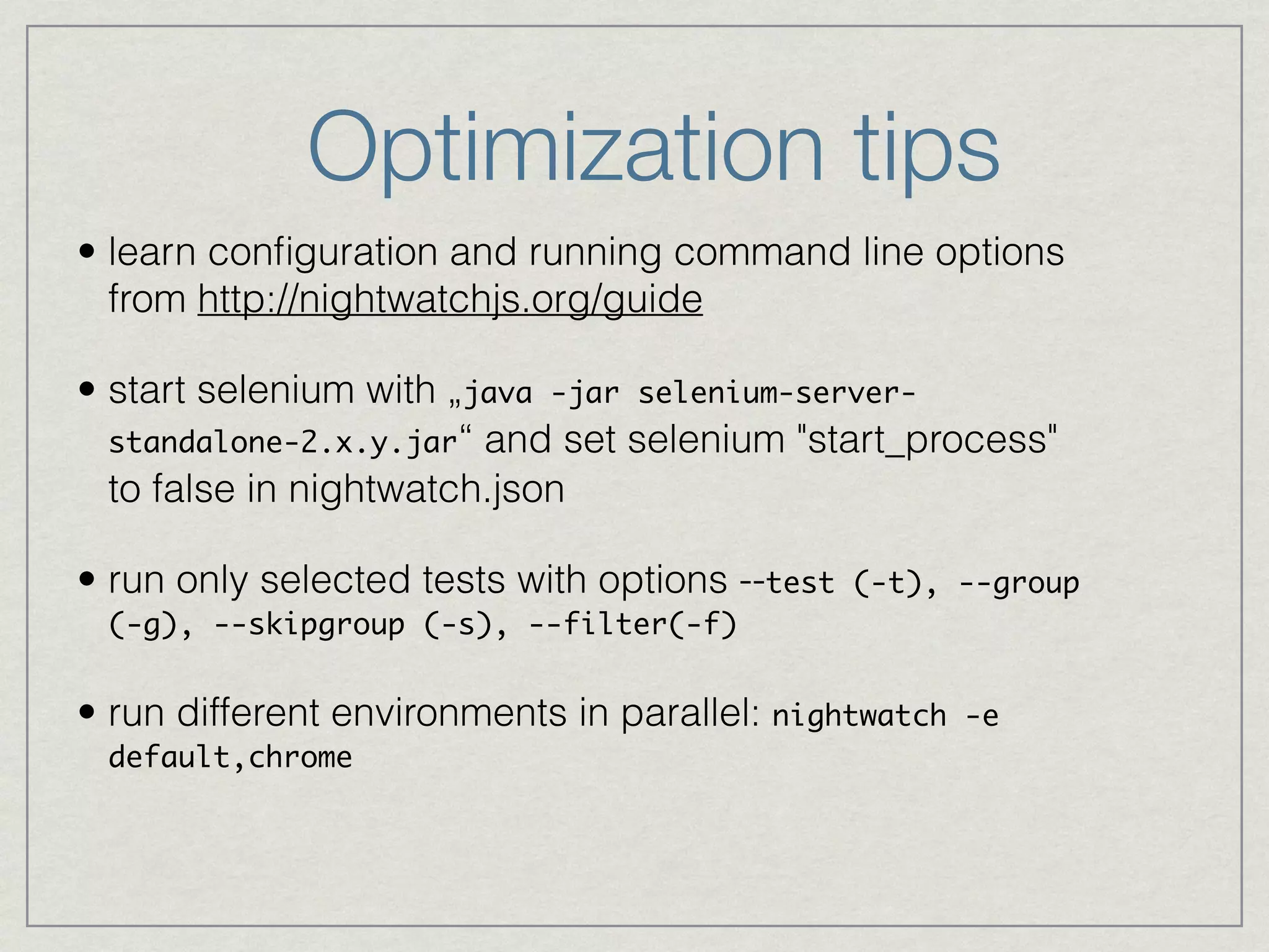 Optimization tips 
• learn configuration and running command line options 
from http://nightwatchjs.org/guide 
• start selenium with „java -jar selenium-server-standalone- 
2.x.y.jar“ and set selenium "start_process" 
to false in nightwatch.json 
• run only selected tests with options --test (-t), --group 
(-g), --skipgroup (-s), --filter(-f)! 
• run different environments in parallel: nightwatch -e 
default,chrome 
 