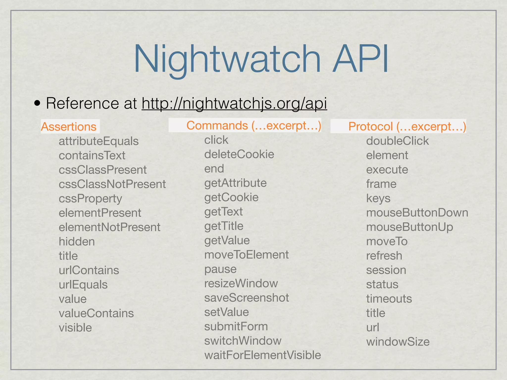 Nightwatch API 
• Reference at http://nightwatchjs.org/api 
Assertions 
attributeEquals 
containsText 
cssClassPresent 
cssClassNotPresent 
cssProperty 
elementPresent 
elementNotPresent 
hidden 
title 
urlContains 
urlEquals 
value 
valueContains 
visible 
Commands (…excerpt…) 
click 
deleteCookie 
end 
getAttribute 
getCookie 
getText 
getTitle 
getValue 
moveToElement 
pause 
resizeWindow 
saveScreenshot 
setValue 
submitForm 
switchWindow 
waitForElementVisible 
Protocol (…excerpt…) 
doubleClick 
element 
execute 
frame 
keys 
mouseButtonDown 
mouseButtonUp 
moveTo 
refresh 
session 
status 
timeouts 
title 
url 
windowSize 
 