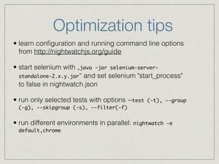 Optimization tips 
• learn configuration and running command line options 
from http://nightwatchjs.org/guide 
• start selenium with „java -jar selenium-server-standalone- 
2.x.y.jar“ and set selenium "start_process" 
to false in nightwatch.json 
• run only selected tests with options --test (-t), --group 
(-g), --skipgroup (-s), --filter(-f)! 
• run different environments in parallel: nightwatch -e 
default,chrome 
 