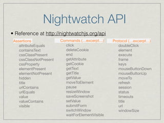Nightwatch API 
• Reference at http://nightwatchjs.org/api 
Assertions 
attributeEquals 
containsText 
cssClassPresent 
cssClassNotPresent 
cssProperty 
elementPresent 
elementNotPresent 
hidden 
title 
urlContains 
urlEquals 
value 
valueContains 
visible 
Commands (…excerpt…) 
click 
deleteCookie 
end 
getAttribute 
getCookie 
getText 
getTitle 
getValue 
moveToElement 
pause 
resizeWindow 
saveScreenshot 
setValue 
submitForm 
switchWindow 
waitForElementVisible 
Protocol (…excerpt…) 
doubleClick 
element 
execute 
frame 
keys 
mouseButtonDown 
mouseButtonUp 
moveTo 
refresh 
session 
status 
timeouts 
title 
url 
windowSize 
 