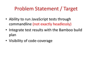 Problem Statement / Target Ability to run JavaScript tests through commandline (not exactly headlessly) Integrate test results with the Bamboo build plan Visibility of code-coverage 