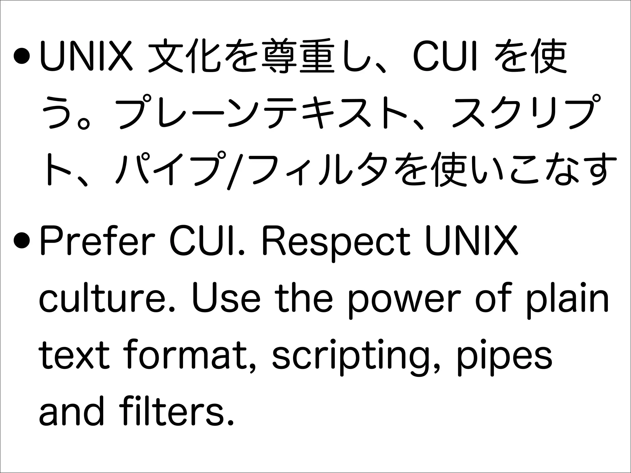 •UNIX 文化を尊重し、CUI を使
う。プレーンテキスト、スクリプ
ト、パイプ/フィルタを使いこなす
•Prefer CUI. Respect UNIX
culture. Use the power of plain
text format, scripting, pipes
and ﬁlters.
 