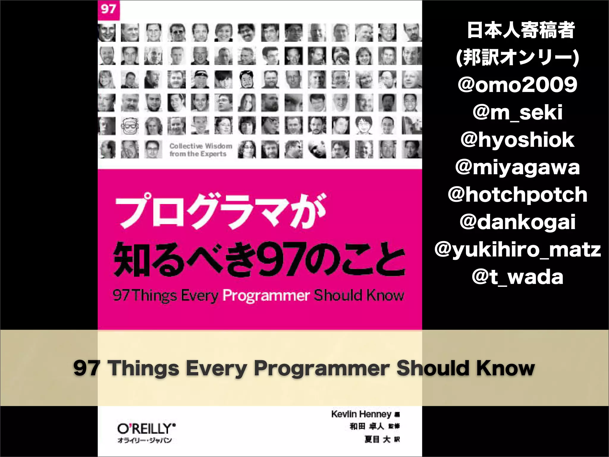 97 Things Every Programmer Should Know
日本人寄稿者
(邦訳オンリー)
@omo2009
@m_seki
@hyoshiok
@miyagawa
@hotchpotch
@dankogai
@yukihiro_matz
@t_wada
 