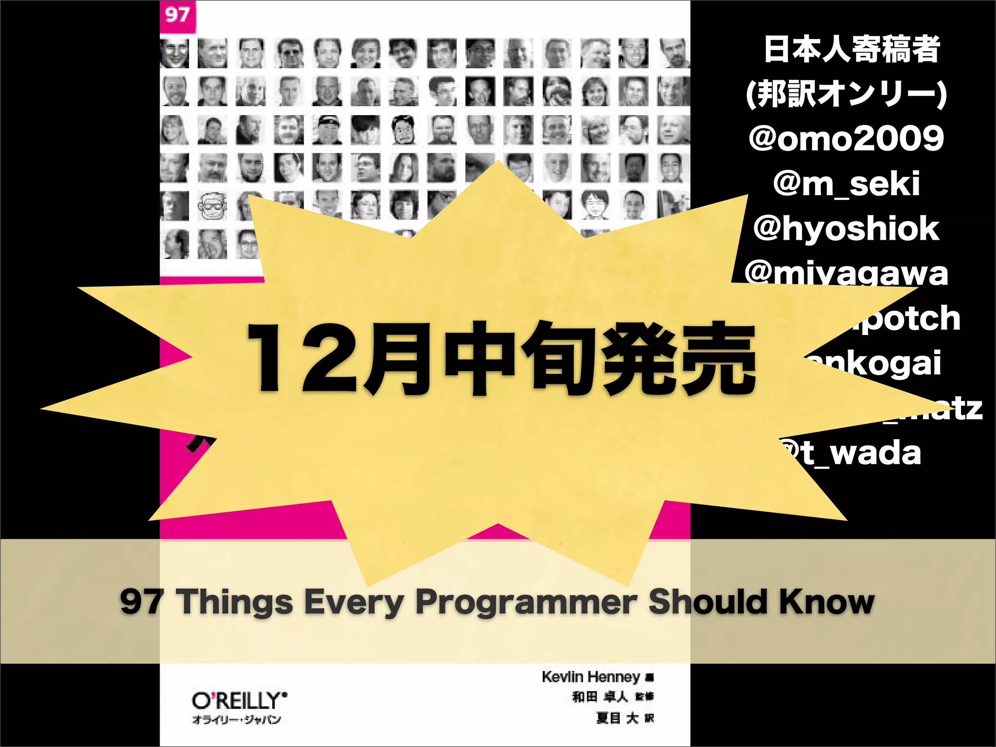 97 Things Every Programmer Should Know
日本人寄稿者
(邦訳オンリー)
@omo2009
@m_seki
@hyoshiok
@miyagawa
@hotchpotch
@dankogai
@yukihiro_matz
@t_wada
12月中旬発売
 