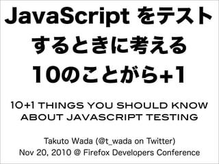 Takuto Wada (@t_wada on Twitter)
Nov 20, 2010 @ Firefox Developers Conference
10+1 things you should know
about javascript testing
JavaScript をテスト
するときに考える
10のことがら+1
 
