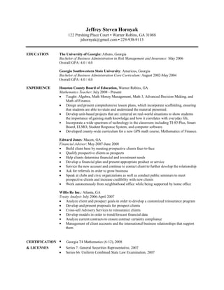Jeffrey Steven Hornyak
                     122 Pershing Place Court • Warner Robins, GA 31088
                            jshornyak@gmail.com • 229-938-9113


EDUCATION       The University of Georgia: Athens, Georgia
                Bachelor of Business Administration in Risk Management and Insurance: May 2006
                Overall GPA: 4.0 / 4.0

                Georgia Southwestern State University: Americus, Georgia
                Bachelor of Business Administration Core Curriculum: August 2002-May 2004
                Overall GPA: 4.0 / 4.0

EXPERIENCE      Houston County Board of Education, Warner Robins, GA
                Mathematics Teacher: July 2008 - Present
                 Taught: Algebra, Math Money Management, Math 3, Advanced Decision Making, and
                   Math of Finance.
                 Design and present comprehensive lesson plans, which incorporate scaffolding, ensuring
                   that students are able to retain and understand the material presented.
                 Develop unit-based projects that are centered on real-world situations to show students
                   the importance of gaining math knowledge and how it correlates with everyday life.
                 Incorporate a wide spectrum of technology in the classroom including TI-83 Plus, Smart
                   Board, ELMO, Student Response System, and computer software.
                 Developed county-wide curriculum for a new GPS math course, Mathematics of Finance.

                Edward Jones: Macon, GA
                Financial Advisor: May 2007-June 2008
                 Build client base by meeting prospective clients face-to-face
                 Qualify prospective clients as prospects
                 Help clients determine financial and investment needs
                 Develop a financial plan and present appropriate product or service
                 Service the new account and continue to contact client to further develop the relationship
                 Ask for referrals in order to grow business
                 Speak at clubs and civic organizations as well as conduct public seminars to meet
                    prospective clients and increase credibility with new clients
                 Work autonomously from neighborhood office while being supported by home office

                Willis Re Inc.: Atlanta, GA
                Treaty Analyst: July 2006-April 2007
                 Analyze client and prospect goals in order to develop a customized reinsurance program
                 Develop and present proposals for prospect clients
                 Cross-sell Advisory Services to reinsurance clients
                 Develop models in order to trend/forecast financial data
                 Analyze current contracts to ensure contract certainty compliance
                 Management of client accounts and the international business relationships that support
                    them


CERTIFICATION   •   Georgia T4 Mathematics (6-12), 2008
& LICENSES      •   Series 7: General Securities Representative, 2007
                   Series 66: Uniform Combined State Law Examination, 2007
 