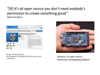 “[If] it’s all open source you don’t need anybody’s
permission to create something great”
Massimo Banzi
An open source 3D printer.
http://www.ted.com/playlists/13/open_source_ope
n_world.html
Arduino: an open-source
electronics prototyping platform
 