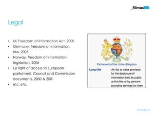 Legal
• UK Freedom of Information Act, 2000
• Germany, freedom of information
law, 2005
• Norway, freedom of information
legislation, 2006
• EU right of access to European
parliament, Council and Commission
documents, 2000 & 2001
• etc, etc.
mimas.ac.uk
 
