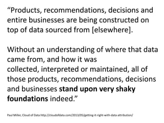 “Products, recommendations, decisions and
entire businesses are being constructed on
top of data sourced from [elsewhere].
Without an understanding of where that data
came from, and how it was
collected, interpreted or maintained, all of
those products, recommendations, decisions
and businesses stand upon very shaky
foundations indeed.”
Paul Miller, Cloud of Data http://cloudofdata.com/2013/05/getting-it-right-with-data-attribution/
 