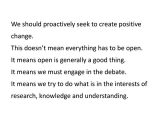We should proactively seek to create positive
change.
This doesn’t mean everything has to be open.
It means open is generally a good thing.
It means we must engage in the debate.
It means we try to do what is in the interests of
research, knowledge and understanding.
 