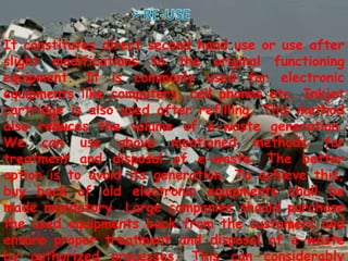 It constitutes direct second hand use or use after
slight modifications to the original functioning
equipment. It is commonly used for electronic
equipments like computers, cell phones etc. Inkjet
cartridge is also used after refilling. This method
also reduces the volume of e-waste generation.
We can use above mentioned methods for
treatment and disposal of e-waste. The better
option is to avoid its generation. To achieve this,
buy back of old electronic equipments shall be
made mandatory. Large companies should purchase
the used equipments back from the customers and
ensure proper treatment and disposal of e-waste
by authorized processes. This can considerably
 