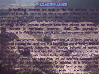  In landfilling, trenches are made on the flat surfaces. Soil is
excavated from the trenches and waste material is buried in it, which
is covered by a thick layer of soil. Modern techniques like secure
landfill are provided with some facilities like, impervious liner made up
of plastic or clay, leachate collection basin that collects and transfer
the leachate to wastewater treatment plant. The degradation
processes in landfills are very complicated and run over a wide time
span.
 The environmental risks from landfilling of e-waste cannot be
neglected because the conditions in a landfill site are different from a
native soil, particularly concerning the leaching behavior of metals.
Mercury, cadmium and lead are the most toxic leachates. Lead has
been found to leach from broken lead-containing glass, such as the
cone glass of cathode ray tubes from TVs and monitors. Cadmium also
leaches into soil and ground water. In addition, it is known that
cadmium and mercury are emitted in diffuse form or via the landfill
gas combustion plant. Landfills are also prone to uncontrolled fires,
 