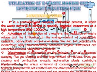 It is a controlled and complete combustion process, in which
the waste material is burned in specially designed incinerators at a
high temperature (900-1000oC).
 Advantage of incineration of e-waste is the reduction of waste
volume and the Utilization of the energy content of combustible
materials. Some plants remove iron from the slag for recycling. By
incineration some environmentally hazardous organic substances are
converted into less hazardous compounds.
 Disadvantage of incineration are the emission to air of substances
escaping flue gas cleaning and the large amount of residues from gas
cleaning and combustion. e-waste incineration plants contribute
significantly to the annual emissions of cadmium and mercury. In
addition, heavy metals not emitted into the atmosphere are transferred
 