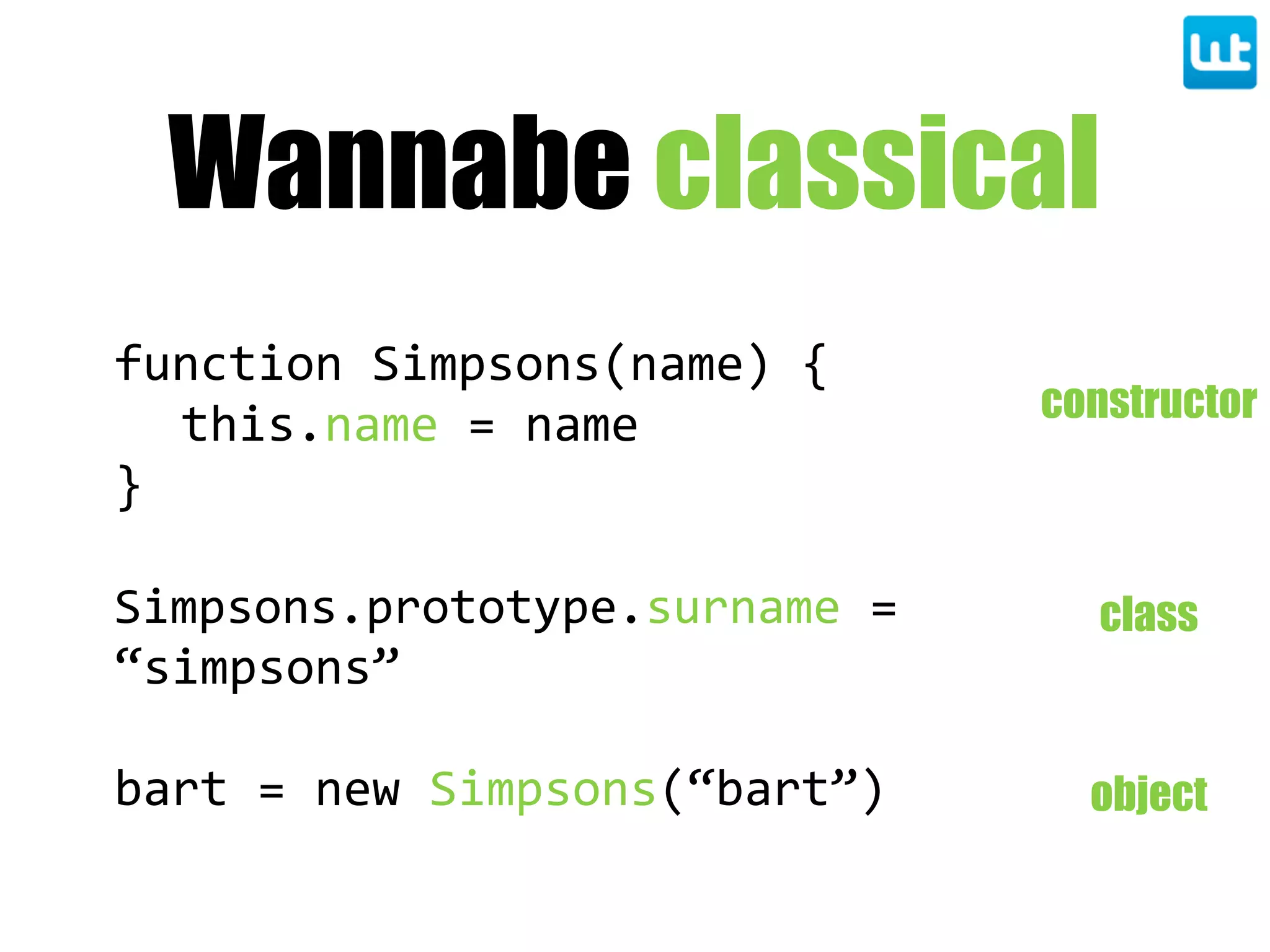 Wannabe classical
function  Simpsons(name)  {
this.name  =  name
}
Simpsons.prototype.surname  =  
“simpsons”
bart  =  new  Simpsons(“bart”)
constructor
class
object
 