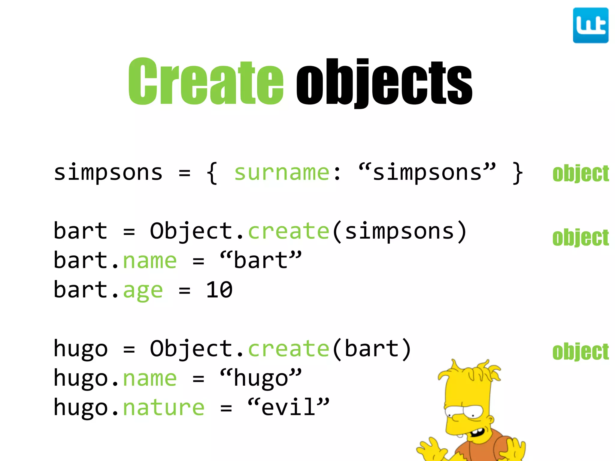 Create objects
simpsons  =  {  surname:  “simpsons”  }
bart  =  Object.create(simpsons)
bart.name  =  “bart”
bart.age  =  10
hugo  =  Object.create(bart)
hugo.name  =  “hugo”
hugo.nature  =  “evil”
object
object
object
 