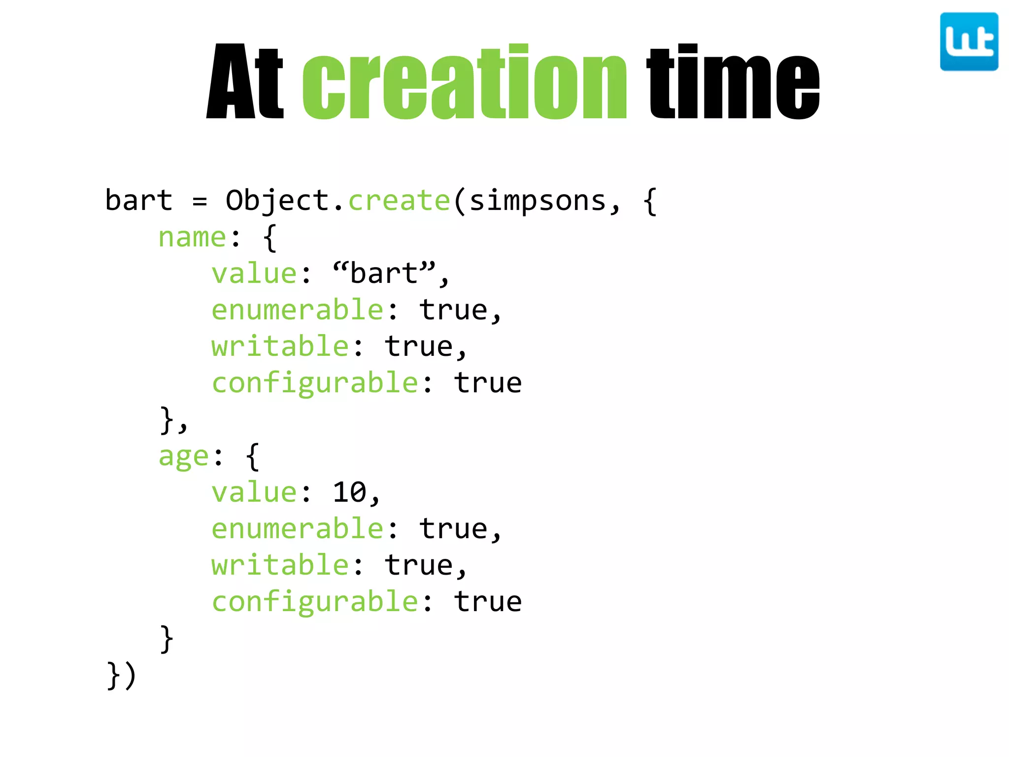 bart  =  Object.create(simpsons,  {
name:  {
value:  “bart”,
enumerable:  true,
writable:  true,
configurable:  true
},
age:  {
value:  10,
enumerable:  true,
writable:  true,
configurable:  true
}
})
At creation time
 