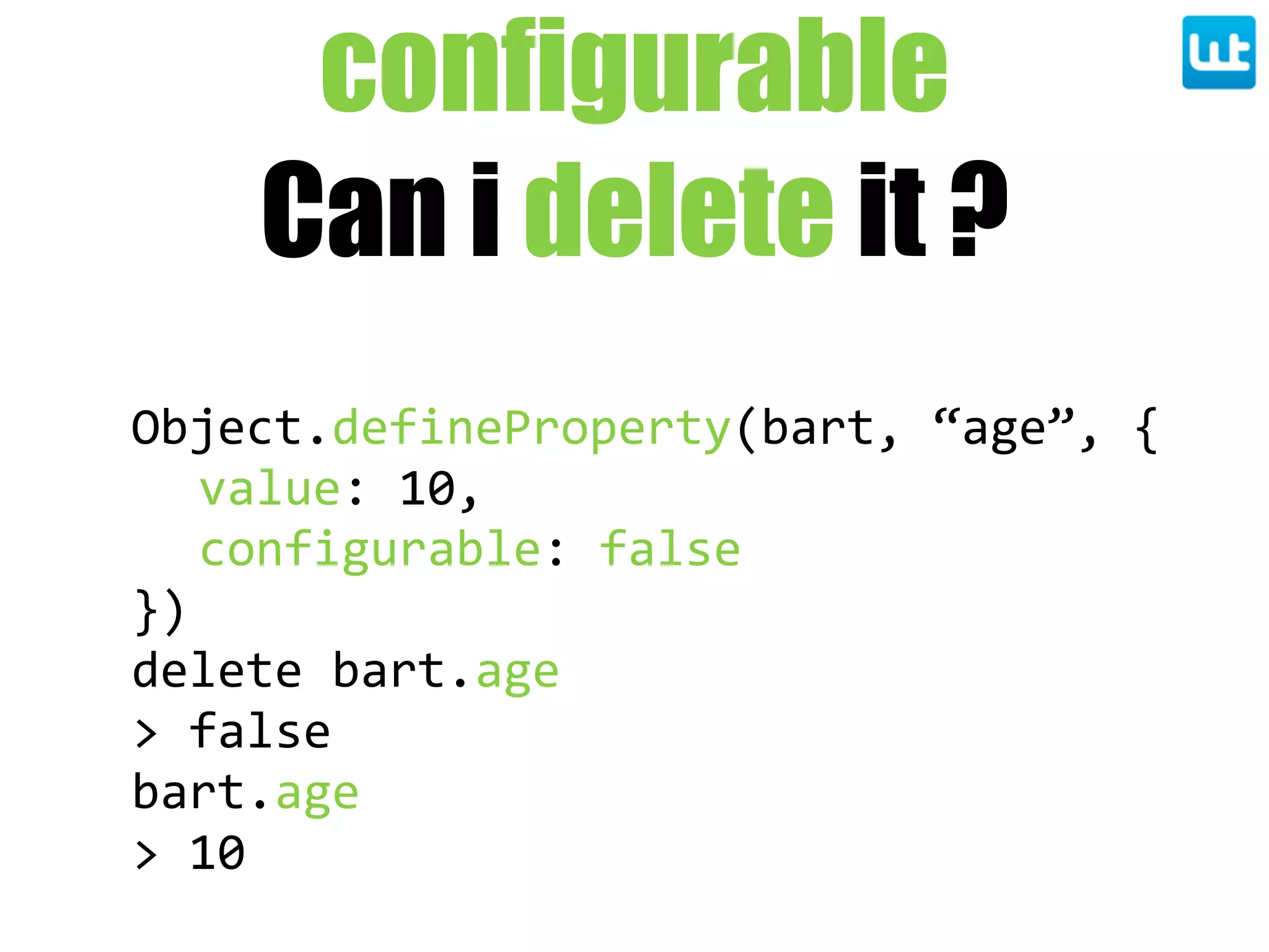 configurable
Can i delete it ?
Object.defineProperty(bart,  “age”,  {
value:  10,
configurable:  false
})
delete  bart.age
>  false
bart.age
>  10
 