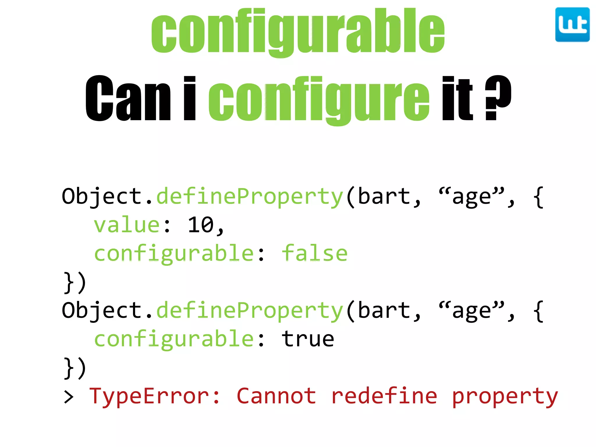 configurable
Can i configure it ?
Object.defineProperty(bart,  “age”,  {
value:  10,
configurable:  false
})
Object.defineProperty(bart,  “age”,  {
configurable:  true
})
>  TypeError:  Cannot  redefine  property
 