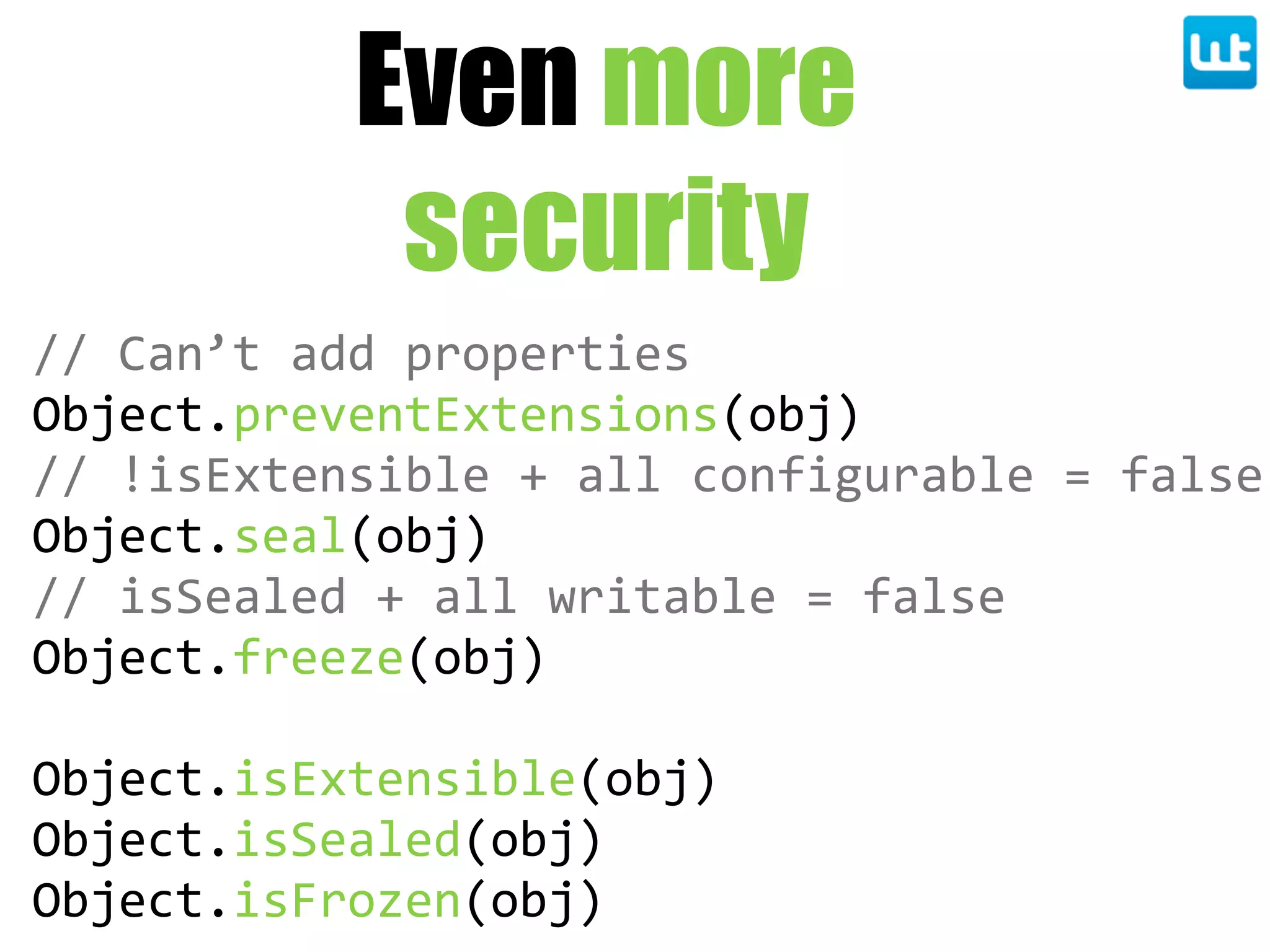 Even more
security
//  Can’t  add  properties
Object.preventExtensions(obj)
//  !isExtensible  +  all  configurable  =  false
Object.seal(obj)
//  isSealed  +  all  writable  =  false
Object.freeze(obj)
Object.isExtensible(obj)
Object.isSealed(obj)
Object.isFrozen(obj)
 