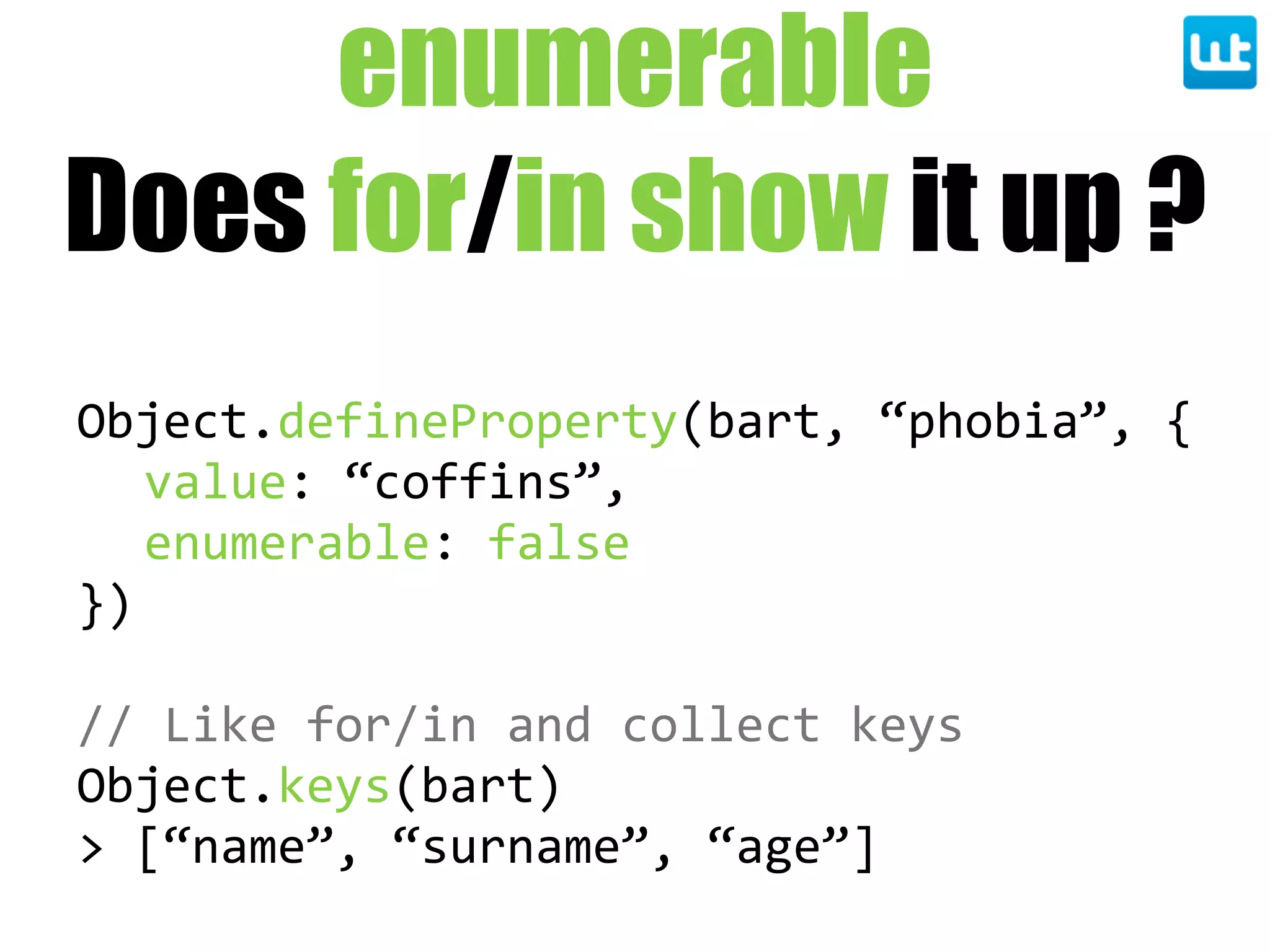 enumerable
Does for/in show it up ?
Object.defineProperty(bart,  “phobia”,  {
value:  “coffins”,
enumerable:  false
})
//  Like  for/in  and  collect  keys
Object.keys(bart)
>  [“name”,  “surname”,  “age”]
 