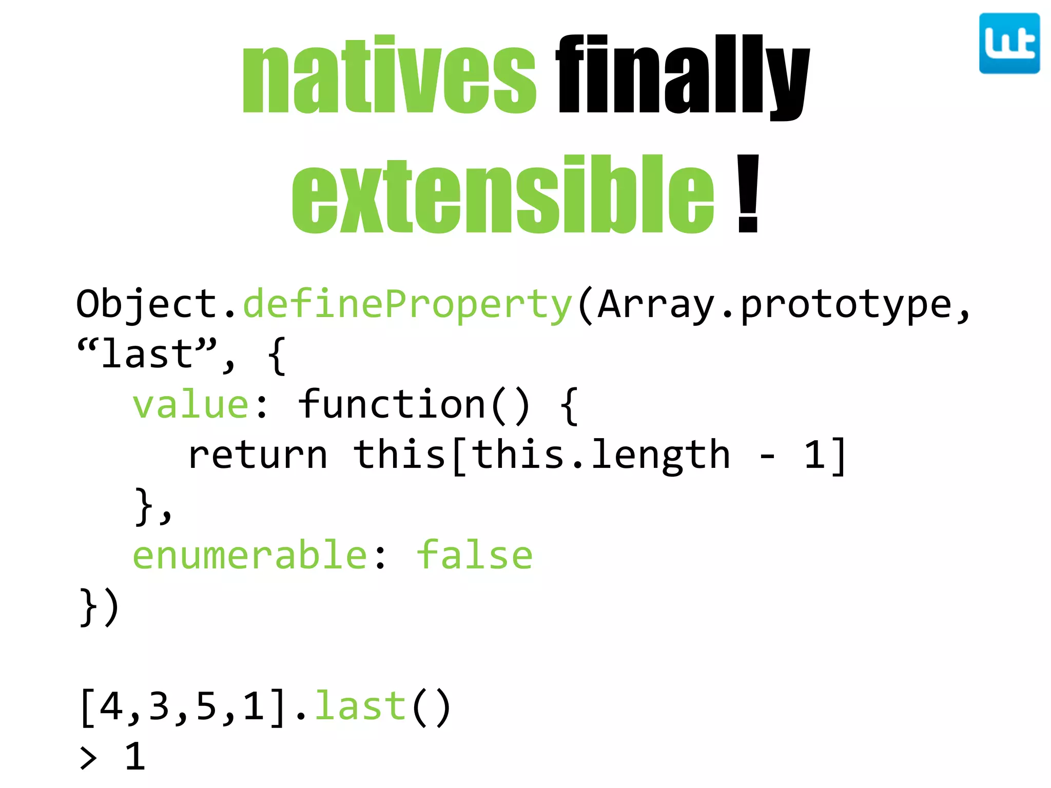 natives finally
extensible !
Object.defineProperty(Array.prototype,  
“last”,  {
value:  function()  {
return  this[this.length  -­‐  1]
},
enumerable:  false
})
[4,3,5,1].last()
>  1
 