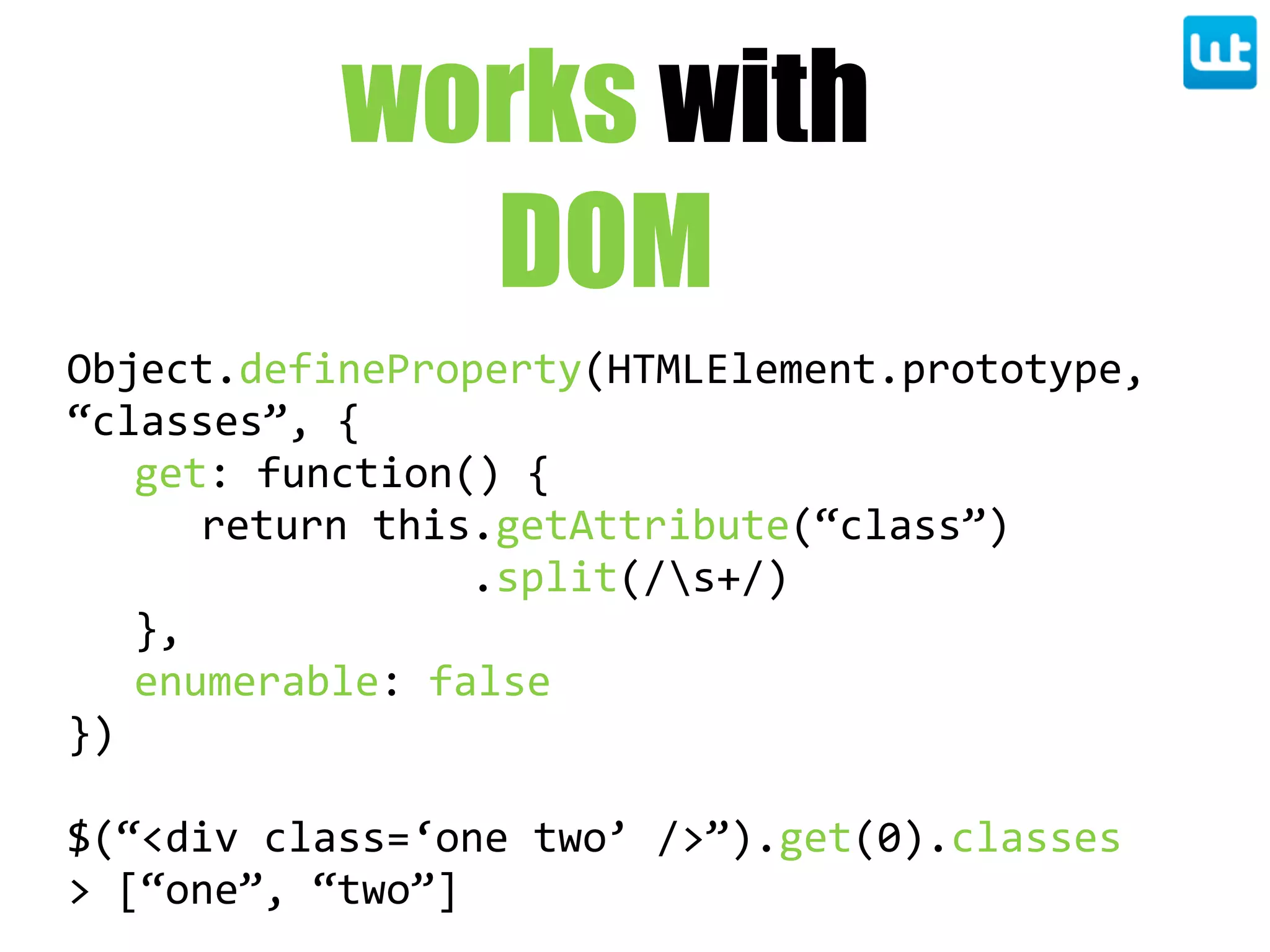 works with
DOM
Object.defineProperty(HTMLElement.prototype,  
“classes”,  {
get:  function()  {
return  this.getAttribute(“class”)
                      .split(/s+/)
},
enumerable:  false
})
$(“<div  class=‘one  two’  />”).get(0).classes
>  [“one”,  “two”]
 