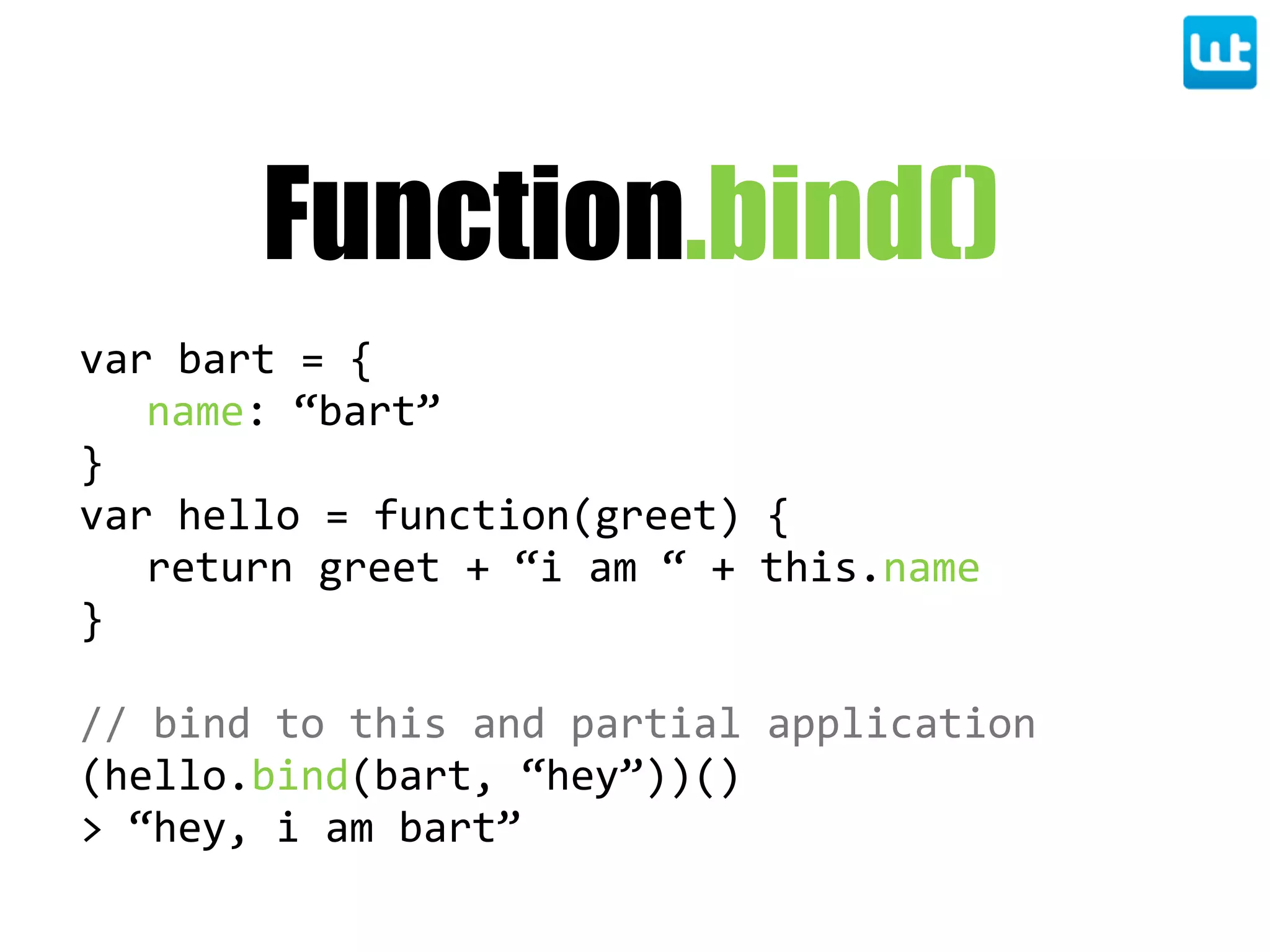 Function.bind()
var  bart  =  {
name:  “bart”
}
var  hello  =  function(greet)  {
return  greet  +  “i  am  “  +  this.name
}
//  bind  to  this  and  partial  application
(hello.bind(bart,  “hey”))()
>  “hey,  i  am  bart”
 
