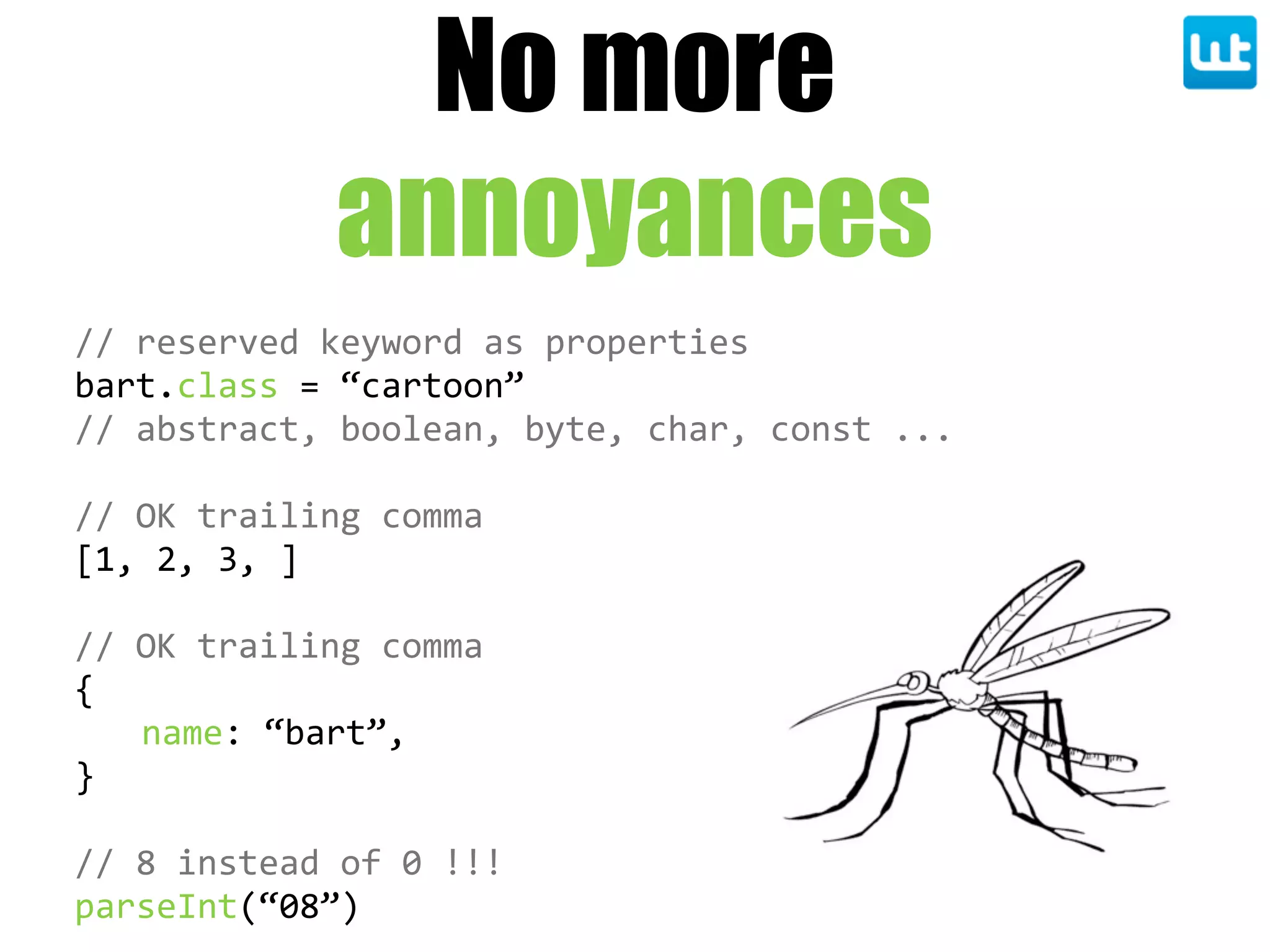 //  reserved  keyword  as  properties
bart.class  =  “cartoon”
//  abstract,  boolean,  byte,  char,  const  ...
//  OK  trailing  comma
[1,  2,  3,  ]  
//  OK  trailing  comma
{
name:  “bart”,
}
//  8  instead  of  0  !!!
parseInt(“08”)
No more
annoyances
 