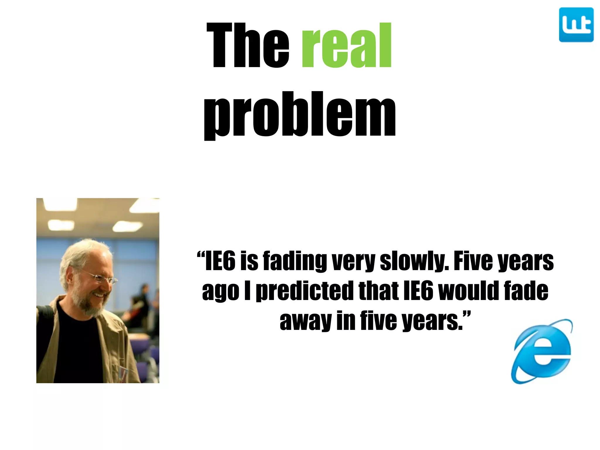 The real
problem
“IE6 is fading very slowly. Five years
ago I predicted that IE6 would fade
away in five years.”
 