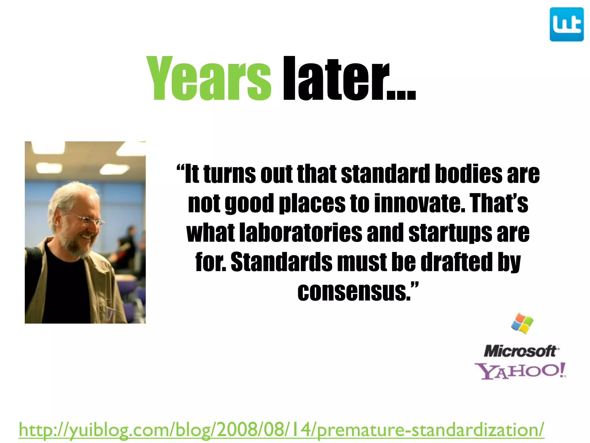 Years later...
“It turns out that standard bodies are
not good places to innovate. That’s
what laboratories and startups are
for. Standards must be drafted by
consensus.”
http://yuiblog.com/blog/2008/08/14/premature-standardization/
 
