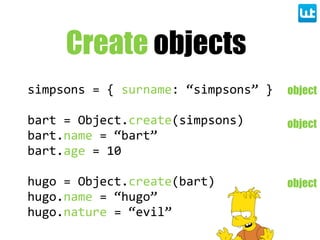 Create objects
simpsons  =  {  surname:  “simpsons”  }
bart  =  Object.create(simpsons)
bart.name  =  “bart”
bart.age  =  10
hugo  =  Object.create(bart)
hugo.name  =  “hugo”
hugo.nature  =  “evil”
object
object
object
 