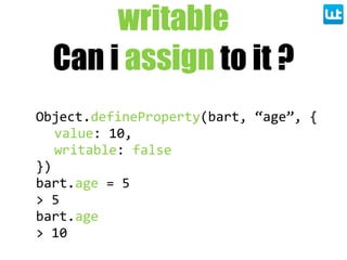 writable
Can i assign to it ?
Object.defineProperty(bart,  “age”,  {
value:  10,
writable:  false
})
bart.age  =  5
>  5
bart.age
>  10
 