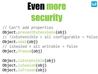 Even more
security
//  Can’t  add  properties
Object.preventExtensions(obj)
//  !isExtensible  +  all  configurable  =  false
Object.seal(obj)
//  isSealed  +  all  writable  =  false
Object.freeze(obj)
Object.isExtensible(obj)
Object.isSealed(obj)
Object.isFrozen(obj)
 