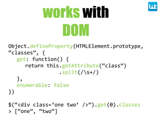works with
DOM
Object.defineProperty(HTMLElement.prototype,  
“classes”,  {
get:  function()  {
return  this.getAttribute(“class”)
                      .split(/s+/)
},
enumerable:  false
})
$(“<div  class=‘one  two’  />”).get(0).classes
>  [“one”,  “two”]
 
