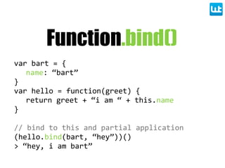 Function.bind()
var  bart  =  {
name:  “bart”
}
var  hello  =  function(greet)  {
return  greet  +  “i  am  “  +  this.name
}
//  bind  to  this  and  partial  application
(hello.bind(bart,  “hey”))()
>  “hey,  i  am  bart”
 