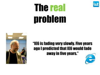 The real
problem
“IE6 is fading very slowly. Five years
ago I predicted that IE6 would fade
away in five years.”
 