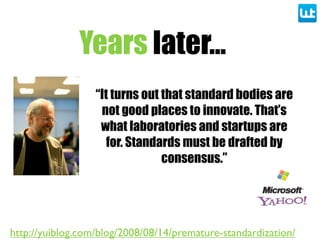 Years later...
“It turns out that standard bodies are
not good places to innovate. That’s
what laboratories and startups are
for. Standards must be drafted by
consensus.”
http://yuiblog.com/blog/2008/08/14/premature-standardization/
 
