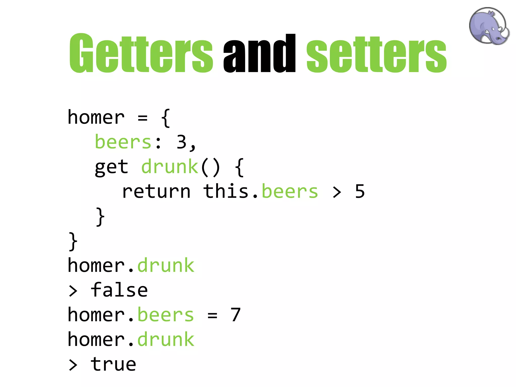 Getters and setters
homer  =  {
   beers:  3,
   get  drunk()  {
      return  this.beers  >  5
   }
}
homer.drunk
>  false
homer.beers  =  7
homer.drunk
>  true
 