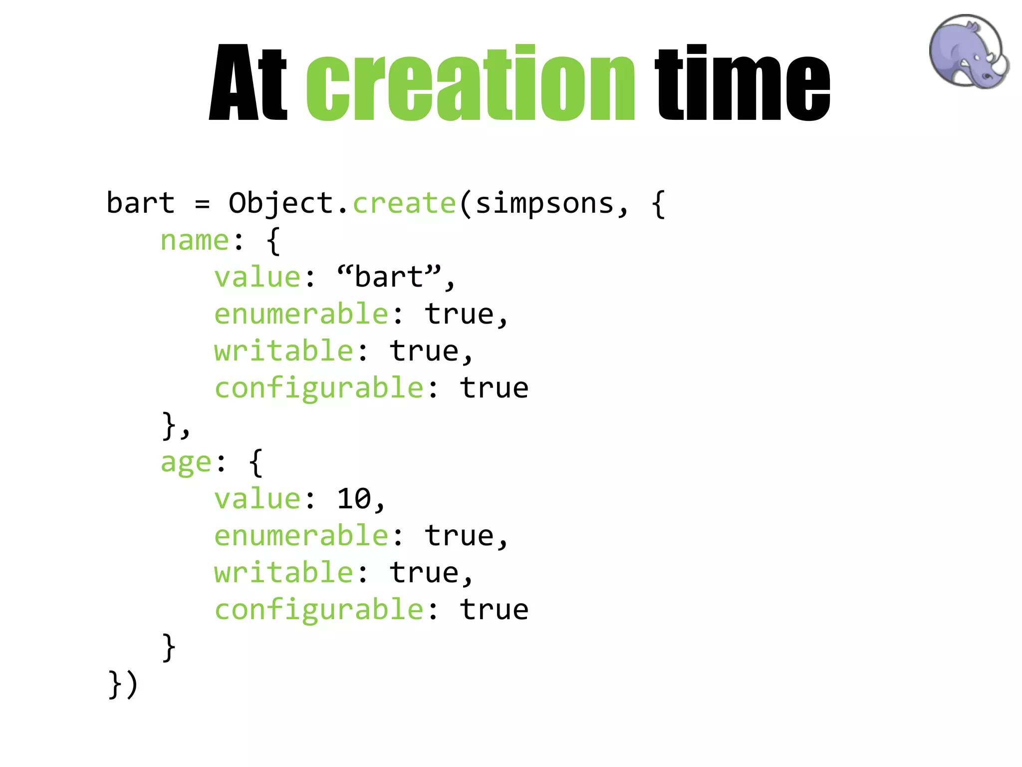 At creation time
bart  =  Object.create(simpsons,  {
   name:  {
       value:  “bart”,
       enumerable:  true,
       writable:  true,
       configurable:  true
   },
   age:  {
       value:  10,
       enumerable:  true,
       writable:  true,
       configurable:  true
   }
})
 