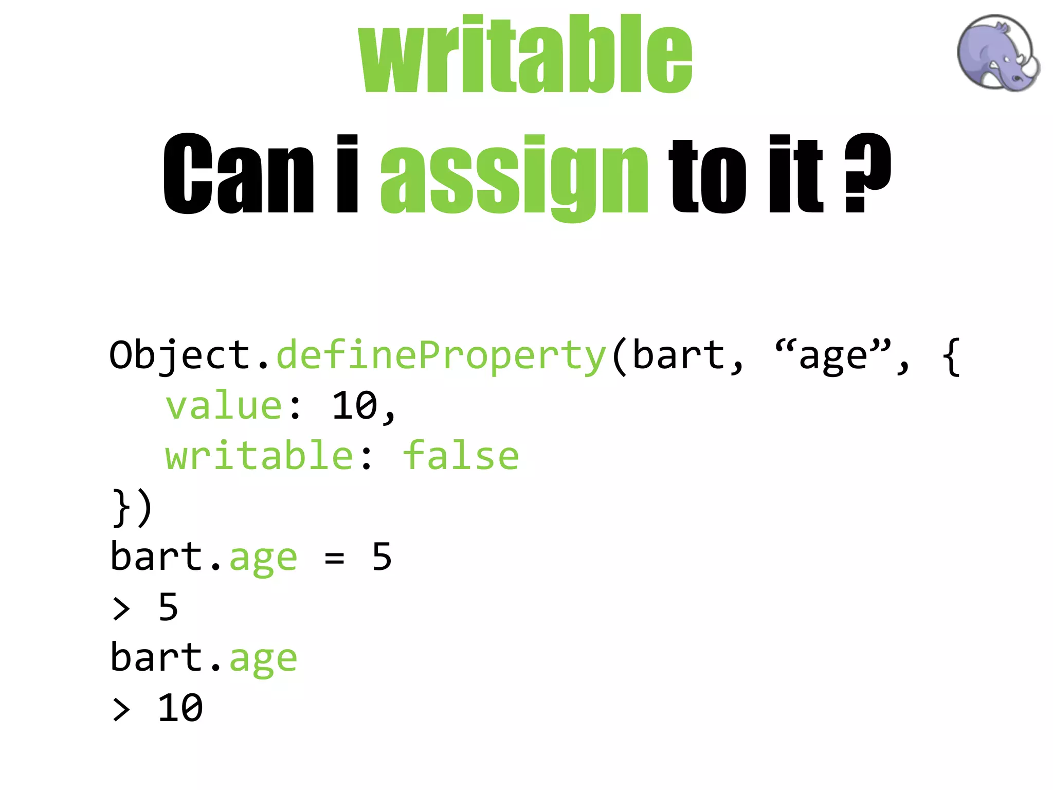 writable
  Can i assign to it ?
Object.defineProperty(bart,  “age”,  {
   value:  10,
   writable:  false
})
bart.age  =  5
>  5
bart.age
>  10
 